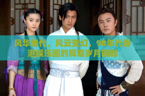 風華絕代,風云變幻,90年代香港娛樂圈的輝煌歲月回顧